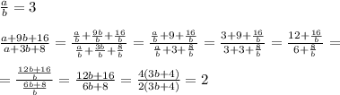 \frac{a}{b}=3\\\\ \frac{a+9b+16}{a+3b+8}= \frac{ \frac{a}{b}+ \frac{9b}{b}+ \frac{16}{b} }{ \frac{a}{b}+ \frac{3b}{b}+ \frac{8}{b} }= \frac{ \frac{a}{b}+9+ \frac{16}{b} }{ \frac{a}{b}+3+ \frac{8}{b} }= \frac{3+9+ \frac{16}{b} }{3+3+ \frac{8}{b} }= \frac{12+\frac{16}{b}}{6+\frac{8}{b}}=\\\\= \frac{ \frac{12b+16}{b} }{ \frac{6b+8}{b} }= \frac{12b+16}{6b+8}= \frac{4(3b+4)}{2(3b+4)}=2