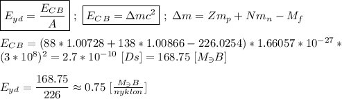 \boxed{E_y_d = \frac{E_C_B}{A} } \ ; \ \boxed{E_C_B = \Delta mc^{2}} \ ; \ \Delta m = Zm_p + Nm_n - M_f \\ \\ E_C_B = (88*1.00728+138*1.00866-226.0254) * 1.66057* 10^{-27} * \\ (3 * 10^{8})^{2} = 2.7 * 10^{-10} \ [Ds] = 168.75 \ [M_\ni B] \\ \\ E_y_d = \dfrac{168.75}{226} \approx 0.75 \ [ \frac{M_\ni B}{nyklon}]