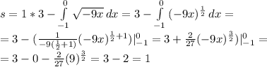 s=1*3- \int\limits^0_{-1} { \sqrt{-9x} } \, dx =3-\int\limits^0_{-1} { (-9x)^{ \frac{1}{2} } } \, dx = \\ &#10;=3-( \frac{1}{-9( \frac{1}{2}+1)}(-9x)^{ \frac{1}{2}+1 } )|_{-1}^0=3+ \frac{2}{27}(-9 x)^{ \frac{3}{2} } )|_{-1}^0= \\ &#10;=3-0- \frac{2}{27}(9)^{ \frac{3}{2} }=3-2=1