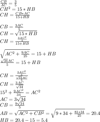 \frac{CB}{AC}=\frac{3}{5}\\&#10;CH^2=15*HB\\&#10;CH=\frac{CB*AC}{15+HB}\\\\&#10;CB=\frac{3AC}{5}\\&#10;CH=\sqrt{15*HB}\\ &#10;CH=\frac{\frac{3AC^2}{5}}{15+HB}\\\\&#10;\sqrt{AC^2+\frac{9AC}{25}}=15+HB\\&#10; \frac{\sqrt{34}AC}{5}=15+HB\\\\ &#10;CH=\frac{\frac{3AC^2}{5}}{\frac{\sqrt{34}AC}{5}}\\&#10;CH=\frac{3AC}{\sqrt{34}}\\ &#10; 15^2+\frac{9AC^2}{34}=AC^2\\&#10; AC=3\sqrt{34}\\&#10; CB=\frac{9\sqrt{34}}{5}\\&#10; AB=\sqrt{AC^2+CB^2}=\sqrt{9*34+\frac{81*34}{25}}=20.4\\&#10; HB=20.4-15=5.4&#10;