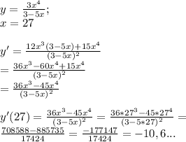 y= \frac{3x^{4}}{3-5x}; \\ x=27 \\ \\ y'= \frac{12x^{3}(3-5x)+15x^{4}}{(3-5x)^{2}} \\ = \frac{36x^{3}-60x^{4}+15x^{4}}{(3-5x)^{2}} \\ =\frac{36x^{3}-45x^{4}}{(3-5x)^{2}} \\ \\ y'(27)=\frac{36x^{3}-45x^{4}}{(3-5x)^{2}}=\frac{36*27^{3}-45*27^{4}}{(3-5*27)^{2}}= \\ \frac{ 708588- 885735}{17424}= \frac{-177147}{17424}=-10,6...