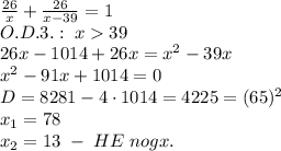 \frac{26}{x}+\frac{26}{x-39}=1\\O.D.3.:\;x39\\26x-1014+26x=x^2-39x\\x^2-91x+1014=0\\D=8281-4\cdot1014=4225=(65)^2\\x_1=78\\x_2=13\;-\;HE\;nogx.