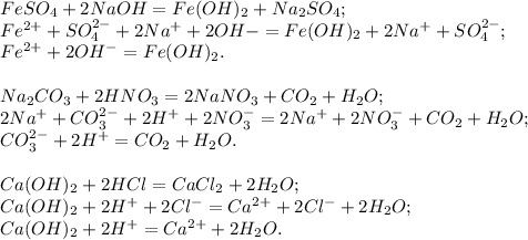 FeSO_4 + 2NaOH = Fe(OH)_2 + Na_2SO_4; \\ &#10;Fe^{2+} + SO_4^{2-} + 2Na^{+} + 2OH{-} = Fe(OH)_2 + 2Na^{+} + SO_4^{2-}; \\ &#10;Fe^{2+} + 2OH^{-} = Fe(OH)_2. \\ \\ &#10;Na_2CO_3 + 2HNO_3 = 2NaNO_3 + CO_2 + H_2O; \\ &#10;2Na^{+} + CO_3^{2-} + 2H^{+} + 2NO_3^{-} = 2Na^{+} + 2NO_3^{-} + CO_2 + H_2O; \\ &#10;CO_3^{2-} + 2H^{+} = CO_2 + H_2O. \\ \\ &#10;Ca(OH)_2 + 2HCl = CaCl_2 + 2H_2O; \\ &#10;Ca(OH)_2 + 2H^{+} + 2Cl^{-} = Ca^{2+} + 2Cl^{-} + 2H_2O; \\ &#10;Ca(OH)_2 + 2H^{+} = Ca^{2+} + 2H_2O.