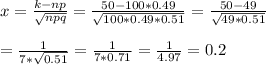 x= \frac{k-np}{ \sqrt{npq} } = \frac{50-100*0.49}{ \sqrt{100*0.49*0.51} } = \frac{50-49}{ \sqrt{49*0.51} } \\ \\ = \frac{1}{7* \sqrt{0.51} } = \frac{1}{7*0.71} = \frac{1}{4.97} =0.2