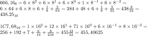 666,16_8=6\times 8^2+6\times 8^1+6\times 8^0+1\times 8^{-1}+6\times 8^{-2}= \\ 6\times 64+6\times 8+6+\frac{1}{8}+\frac{2}{64}= 384+48+6+\frac{1}{8}+ \frac{3}{32}=438\frac{8}{32}=\\438.25_{10} \\ \\ 1C7,68_{16}=1\times 16^{2}+12\times 16^1+71\times 16^0+6\times 16^{-1}+8\times 16^{-2}= \\ 256+192+7+\frac{6}{16}+\frac{8}{256}=455\frac{13}{32}=455,40625&#10;