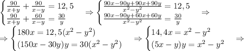 \begin{cases}\frac{90}{x+y}+\frac{90}{x-y}=12,5\\\frac{90}{x+y}+\frac{60}{x-y}=\frac{30}y\end{cases}\Rightarrow\begin{cases}\frac{90x-90y+90x+90y}{x^2-y^2}=12,5\\\frac{90x-90y+60x+60y}{x^2-y^2}=\frac{30}y\end{cases}\Rightarrow\\\Rightarrow\begin{cases}180x=12,5(x^2-y^2)\\(150x-30y)y=30(x^2-y^2)\end{cases}\Rightarrow\begin{cases}14,4x=x^2-y^2\\(5x-y)y=x^2-y^2\end{cases}\Rightarrow