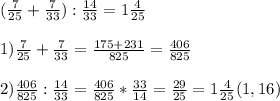 (\frac{7}{25} + \frac{7}{33}) : \frac{14}{33} = 1 \frac{4}{25} \\ \\ 1) \frac{7}{25} + \frac{7}{33} = \frac{175+231}{825}=\frac{406}{825} \\ \\ 2) \frac{406}{825} : \frac{14}{33} = \frac{406}{825} * \frac{33}{14} = \frac{29}{25}=1 \frac{4}{25} (1,16)