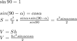 \sin90=1 \\ \\ sin(90- \alpha )=cos \alpha \\ S= \frac{c^{2}}{2} * \frac{sin \alpha * sin(90- \alpha ) }{sin90} = \frac{c^{2}sin \alpha cos \alpha }{2} \\ \\ V=Sh \\ V=\frac{hc^{2}sin \alpha cos \alpha }{2} &#10;