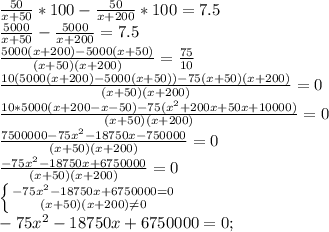 \frac{50}{x+50}*100- \frac{50}{x+200}*100=7.5 \\ \frac{5000}{x+50}- \frac{5000}{x+200}=7.5 \\ \frac{5000(x+200)-5000(x+50)}{(x+50)(x+200)}= \frac{75}{10}\\ \frac{10(5000(x+200)-5000(x+50))-75(x+50)(x+200)}{(x+50)(x+200)}=0\\ \frac{10*5000(x+200-x-50)-75(x^2+200x+50x+10000)}{(x+50)(x+200)}=0 \\ \frac{7500000-75x^2-18750x-750000}{(x+50)(x+200)}=0 \\ \frac{-75x^2-18750x+6750000}{(x+50)(x+200)}=0 \\ \left \{ {-75x^2-18750x+6750000=0} \atop {(x+50)(x+200) \neq 0}} \right. \\ -75x^2-18750x+6750000=0;