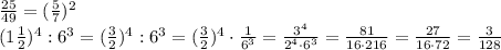 \frac{25}{49}= (\frac{5}{7}) ^{2} \\ (1 \frac{1}{2})^{4}:6 ^{3}=( \frac{3}{2})^{4}:6 ^{3}= ( \frac{3}{2})^{4}\cdot \frac{1}{ 6 ^{3}}= \frac{3 ^{4} }{2 ^{4}\cdot 6 ^{3} }= \frac{81}{16\cdot 216}= \frac{27}{16\cdot 72}= \frac{3}{128}