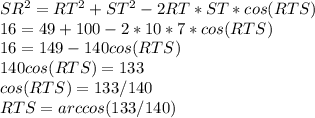 SR^{2} = RT^{2} + ST^{2} -2RT*ST*cos(RTS) \\ 16=49+100-2*10*7*cos(RTS) \\ 16=149-140cos(RTS) \\ 140cos(RTS)=133 \\ cos(RTS)= 133/140 \\ RTS=arccos(133/140)