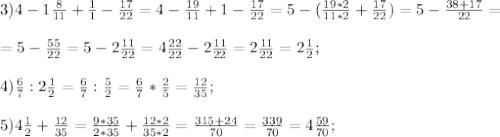 3)4- 1\frac{8}{11}+ \frac{1}{1}- \frac{17}{22}=4- \frac{19}{11}+1- \frac{17}{22}=5-( \frac{19*2}{11*2}+ \frac{17}{22})=5- \frac{38+17}{22}=\\\\=5- \frac{55}{22}=5-2 \frac{11}{22}=4 \frac{22}{22}-2 \frac{11}{22}=2 \frac{11}{22}= 2\frac{1}{2};\\\\&#10;4) \frac{6}{7}:2 \frac{1}{2}= \frac{6}{7}: \frac{5}{2}=\frac{6}{7}*\frac{2}{5}= \frac{12}{35};\\\\&#10;5) 4 \frac{1}{2}+ \frac{12}{35}= \frac{9*35}{2*35}+ \frac{12*2}{35*2}= \frac{315+24}{70}= \frac{339}{70}=4 \frac{59}{70};\\\\ &#10;