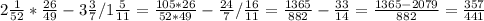 2 \frac{1}{52} * \frac{26}{49} - 3 \frac{3}{7} / 1 \frac{5}{11} =&#10; \frac{105*26}{52*49} - \frac{24}{7} / \frac{16}{11} =&#10; \frac{1365}{882} - \frac{33}{14} = \frac{1365-2079}{882} = \frac{357}{441}