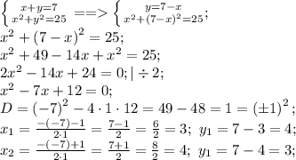 \left \{ {{x+y=7} \atop {x^2+y^2=25}} \right. == \left \{ {{y=7-x} \atop {x^2+\left(7-x\right)^2=25}};\right\\&#10;x^2+\left(7-x\right)^2=25;\\&#10; x^2+49-14x+x^2=25;\\&#10;2x^2-14x+24=0;|\div2 ;\\&#10;x^2-7x+12=0;\\&#10;D=\left(-7\right)^2-4\cdot1\cdot12=49-48=1=\left(\pm1\right)^2;\\&#10;x_1=\frac{-(-7)-1}{2\cdot1}=\frac{7-1}{2}=\frac62=3;\ y_1=7-3=4;\\&#10;x_2=\frac{-(-7)+1}{2\cdot1}=\frac{7+1}{2}=\frac82=4;\ y_1=7-4=3;\\&#10;