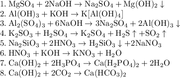 \rm&#10;1. \: MgSO_4 + 2NaOH \rightarrow Na_2SO_4 + Mg(OH)_2 \downarrow \\&#10;2. \: Al(OH)_3 + KOH \rightarrow K[Al(OH)_4] \\&#10;3. \: Al_2(SO_4)_3 + 6NaOH \rightarrow 3Na_2SO_4 + 2Al(OH)_3\downarrow \\&#10;4. \: K_2SO_3 + H_2SO_4 \rightarrow K_2SO_4 + H_2S \uparrow + SO_2\uparrow \\&#10;5. \: Na_2SiO_3 + 2HNO_3 \rightarrow H_2SiO_3 \downarrow + 2NaNO_3 \\&#10;6. \: HNO_3 + KOH \rightarrow KNO_3 + H_2O \\&#10;7. \: Ca(OH)_2 + 2H_3PO_4 \rightarrow Ca(H_2PO_4)_2 + 2H_2O \\&#10;8. \: Ca(OH)_2 + 2CO_2 \rightarrow Ca(HCO_3)_2