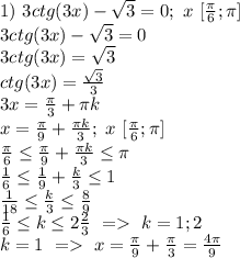 1)\ 3ctg(3x)-\sqrt3=0; \ x\ [\frac{\pi}{6};\pi]\\&#10;3ctg(3x)-\sqrt3=0\\&#10;3ctg(3x)=\sqrt3\\&#10;ctg(3x)=\frac{\sqrt3}{3}\\&#10;3x=\frac{\pi}{3}+\pi k\\&#10;x=\frac{\pi}{9}+\frac{\pi k}{3};\ x\ [\frac{\pi}{6};\pi]\\&#10;\frac{\pi}{6} \leq \frac{\pi}{9}+\frac{\pi k}{3} \leq \pi\\&#10;\frac{1}{6} \leq \frac{1}{9}+\frac{k}{3} \leq 1\\&#10;\frac{1}{18} \leq \frac{k}{3} \leq \frac{8}{9}\\&#10;\frac{1}{6} \leq k \leq 2 \frac{2}{3}\ =\ k=1; 2\\&#10;k=1\ =\ x=\frac{\pi}{9}+\frac{\pi}{3}=\frac{4\pi}{9}\\