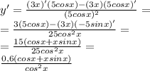 \\ y'= \frac{(3x)'(5cosx)-(3x)(5cosx)'}{ (5cosx)^{2} }= \\ = \frac{3(5cosx)-(3x)(-5sinx)'}{ 25 cos^{2}x }= \\ = \frac{15(cosx+xsinx)}{25 cos^{2}x} = \\ \frac{0,6(cosx+xsinx)}{ cos^{2}x}