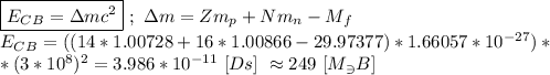 \boxed{E_C_B = \Delta mc^{2}} \ ; \ \Delta m = Zm_p + Nm_n - M_f \\ E_C_B = ((14*1.00728 + 16*1.00866-29.97377) * 1.66057 * 10^{-27}) * \\ * (3 * 10^{8})^{2} = 3.986 * 10^{-11} \ [Ds] \ \approx 249 \ [M_\ni B]