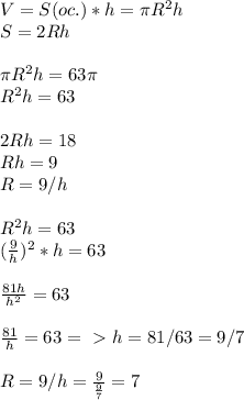 V=S(oc.)*h= \pi R^2h\\S=2Rh\\\\ \pi R^2h=63 \pi \\R^2h=63\\\\2Rh=18\\Rh=9\\R=9/h\\\\R^2h=63\\( \frac{9}{h})^2*h=63\\\\ \frac{81h}{h^2}=63\\\\ \frac{81}{h}=63=\ \textgreater \ h=81/63=9/7\\\\R=9/h= \frac{9}{ \frac{9}{7} }=7