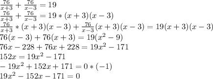 \frac{76}{x+3}+ \frac{76}{x-3}=19\\&#10; \frac{76}{x+3}+ \frac{76}{x-3}=19*(x+3)(x-3)\\&#10;\frac{76}{x+3}*(x+3)(x-3)+ \frac{76}{x-3}(x+3)(x-3)=19(x+3)(x-3)\\&#10;76(x-3)+76(x+3)=19(x^2-9)\\&#10;76x-228+76x+228=19x^2-171\\&#10;152x=19x^2-171\\&#10;-19x^2+152x+171=0*(-1)\\&#10;19x^2-152x-171=0