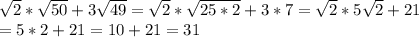 \sqrt{2}* \sqrt{50}+3 \sqrt{49}= \sqrt{2}* \sqrt{25*2}+3*7= \sqrt{2}*5 \sqrt{2} +21 \\ =5*2+21=10+21=31