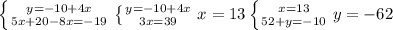 \left \{ {{y=-10+4x} \atop {5x+20-8x=-19}} \right. &#10; \left \{ {{y=-10+4x} \atop {3x=39}} \right. x=13&#10; \left \{ {{x=13} \atop {52+y=-10}} \right. y=-62