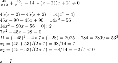 \frac{45}{x+2} + \frac{45}{x-2} = 14|*(x-2)(x+2) \neq 0\\\\45(x-2)+45(x+2)=14(x^2-4)\\45x-90+45x+90=14x^2-56\\14x^2-90x-56=0|:2\\7x^2-45x-28=0\\D=(-45)^2-4*7*(-28)=2025+784=2809=53^2\\x_1=(45+53)/(2*7)=98/14=7\\x_2=(45-53)/(2*7)=-8/14=-2/7\ \textless \ 0\\\\x=7