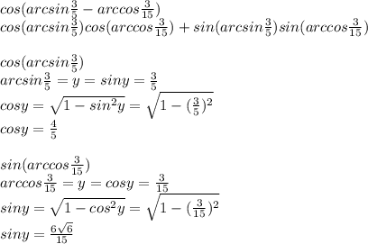 cos(arcsin\frac{3}{5}-arccos\frac{3}{15})\\cos(arcsin\frac{3}{5})cos(arccos\frac{3}{15})+sin(arcsin\frac{3}{5})sin(arccos\frac{3}{15})\\\\cos(arcsin\frac{3}{5})\\arcsin\frac{3}{5}=y=siny=\frac{3}{5}\\cosy=\sqrt{1-sin^2y}=\sqrt{1-(\frac{3}{5})^2}\\cosy=\frac{4}{5}\\\\sin(arccos\frac{3}{15})\\arccos\frac{3}{15}=y=cosy=\frac{3}{15}\\siny=\sqrt{1-cos^2y}=\sqrt{1-(\frac{3}{15})^2}\\siny=\frac{6\sqrt6}{15}\\