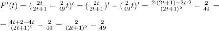 F'(t)= (\frac{2t}{2t+1} - \frac{2}{49}t)'=(\frac{2t}{2t+1})' - &#10;(\frac{2}{49}t)'=\frac{2\cdot(2t+1) - 2t \cdot 2}{(2t+1)^2}- &#10;\frac{2}{49}=\\ \\ &#10;=\frac{4t+2-4t}{(2t+1)^2}-\frac{2}{49}=\frac{2}{(2t+1)^2}-\frac{2}{49}