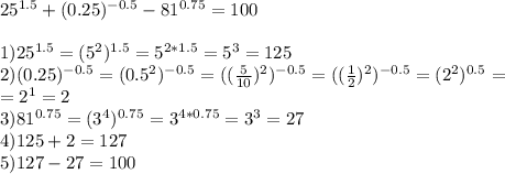 25 ^{1.5} +(0.25) ^{-0.5} -81 ^{0.75} =100 \\ \\ 1)25 ^{1.5} =(5 ^{2}) ^{1.5} =5 ^{2*1.5} =5 ^{3} =125 \\ 2)(0.25) ^{-0.5} =(0.5 ^{2} ) ^{-0.5} =( (\frac{5}{10} ) ^{2}) ^{-0.5} =( (\frac{1}{2} ) ^{2}) ^{-0.5} = ( 2 ^{2}) ^{0.5} =\\ =2 ^{1} =2\\3)81 ^{0.75} =(3 ^{4} ) ^{0.75} =3 ^{4*0.75} =3 ^{3} =27\\4) 125+2=127\\5)127-27=100
