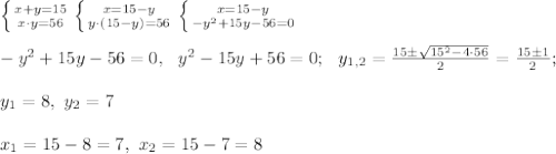 \left \{ {{x+y=15} \atop {x \cdot y=56}} \right. \left \{ {{x=15-y} \atop {y \cdot (15-y)=56}} \right. \left \{ {{x=15-y} \atop {-y^2+15y-56=0}} \right. \\ \\ -y^2+15y-56=0, \ \ y^2-15y+56=0; \ \ y_{1,2}=\frac{15 \pm \sqrt{15^2 - 4 \cdot 56}}{2}=\frac{15 \pm 1}{2}; \\ \\ y_1=8, \ y_2=7 \\ \\ x_1=15-8=7, \ x_2=15-7=8