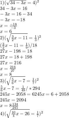 1) (\sqrt{34-3x}=4)^2 \\ &#10;34-3x=16 \\ &#10;-3x=16-34 \\ &#10;-3x=-18 \\ &#10;x= \frac{-18}{-3} \\ &#10;x=6 \\ &#10;2) (\sqrt{ \frac{3}{2}x-11 }= \frac{1}{3})^2 \\ &#10;(\frac{3}{2}x-11= \frac{1}{9}) /18 \\&#10;27x-198=18 \\ &#10;27x=18+198 \\ &#10;27x=216 \\ &#10;x= \frac{216}{27} \\ &#10;x=8 \\ &#10;3) (\sqrt{ \frac{5}{6}x-7 }= \frac{1}{7})^2 \\&#10; \frac{5}{6}x-7 = \frac{1}{49}/*294 \\&#10;245x-2058=6&#10;245x=6+2058 \\&#10;245x=2094 \\ &#10;x= 8\frac{134}{245} \\ &#10;4) (\sqrt{ \frac{10}{4}x-26}= \frac{1}{7})^2 \\&#10; &#10; &#10;