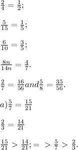 \frac{2}{4} = \frac{1}{2}; \\ \\ \frac{5}{15} = \frac{1}{5} ; \\ \\ \frac{6}{10} = \frac{3}{5}; \\ \\ \frac{8n}{14n} = \frac{4}{7} . \\ \\ \frac{2}{7} = \frac{16}{56}and \frac{5}{8} = \frac{35}{56} . \\ \\ a) \frac{5}{7} = \frac{15}{21} \\ \\ \frac{2}{3} = \frac{14}{21} \\ \\ \frac{15}{21} \ \textgreater \ \frac{14}{21} ; =\ \textgreater \ \frac{5}{7} \ \textgreater \ \frac{2}{3} . \\