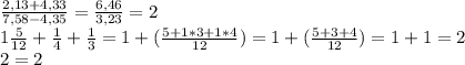 \frac{2,13+4,33}{7,58-4,35}=\frac{6,46}{3,23}=2\\1\frac{5}{12}+\frac{1}{4}+\frac{1}{3}=1+(\frac{5+1*3+1*4}{12})=1+(\frac{5+3+4}{12})=1+1=2\\2=2