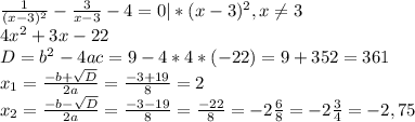 \frac{1}{(x-3)^{2} } - \frac{3}{x-3} - 4=0 | *(x-3)^2, x \neq 3 \\ 4 x^{2} +3x-22 \\ D=b^2-4ac=9-4*4*(-22)=9+352=361 \\ x_{1} = \frac{-b+ \sqrt{D} }{2a} = \frac{-3+19}{8} =2 \\ x_{2} = \frac{-b- \sqrt{D} }{2a} = \frac{-3-19}{8} = \frac{-22}{8} =-2 \frac{6}{8}=-2 \frac{3}{4} = -2,75
