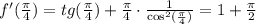 f'( \frac{\pi}{4} )=tg(\frac{\pi}{4})+\frac{\pi}{4}\cdot \frac{1}{\cos^2(\frac{\pi}{4})} =1+ \frac{\pi}{2}