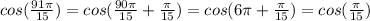 cos( \frac{91 \pi }{15})= cos( \frac{90 \pi }{15}+ \frac{ \pi }{15} )= cos( 6 \pi + \frac{ \pi }{15} )= cos(\frac{ \pi }{15} )