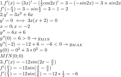 1. f'(x)=(3x)'-( \frac{1}{2}cos2x)'=3-(-sin2x)=3+sin2x \\ &#10;f'(- \frac{\pi}{4})=3-sin \frac{\pi}{2}=3-1=2 \\ &#10;2. y'=3x^2+6x \\ &#10;y'=0\iff 3x(x+2)=0 \\ &#10;x=0;x=-2 \\ &#10;y''=6x+6 \\ &#10;y''(0)=6\ \textgreater \ 0\rightarrow y_{MIN} \\ &#10;y''(-2)=-12+6=-6\ \textless \ 0 \rightarrow y_{MAX} \\ &#10;y(0)=0^3+3*0^2=0 \\ &#10;MIN(0;0) \\ &#10;3. f'(x)=-12sin(2x- \frac{\pi}{3}) \\ &#10;f'( \frac{\pi}{4})=-12sin( \frac{\pi}{2}- \frac{\pi}{3}) \\ &#10;f'( \frac{\pi}{4})=-12sin (\frac{\pi}{6})=-12* \frac{1}{2}=&#10;-6 \\