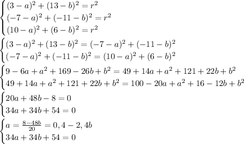 \begin{cases}&#10;(3-a)^2+(13-b)^2=r^2\\&#10;(-7-a)^2+(-11-b)^2=r^2\\&#10;(10-a)^2+(6-b)^2=r^2\\&#10;\end{cases}\\&#10;\\&#10;\begin{cases}&#10;(3-a)^2+(13-b)^2=(-7-a)^2+(-11-b)^2\\&#10;(-7-a)^2+(-11-b)^2=(10-a)^2+(6-b)^2\\&#10;\end{cases}\\&#10;\\&#10;\begin{cases}&#10;9-6a+a^2+169-26b+b^2=49+14a+a^2+121+22b+b^2\\&#10;49+14a+a^2+121+22b+b^2=100-20a+a^2+16-12b+b^2\\&#10;\end{cases}\\&#10;\\&#10;\begin{cases}&#10;20a+48b-8=0\\&#10;34a+34b+54=0\\&#10;\end{cases}\\&#10;\\&#10;\begin{cases}&#10;a=\frac{8-48b}{20}=0,4-2,4b\\&#10;34a+34b+54=0\\&#10;\end{cases}\\