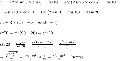 m = 12 \times \sin5 \times \cos5 \times \cos10 = 6 \times (2 \sin5 \times \cos5) \times \cos10 = \\ \\ = 6 \sin10 \times \cos10 = 3 \times (2 \sin10 \times \cos10) = 3 \sin20 \\ \\ m = 3 \sin20 \: \: \: = \: \: \: sin20 = \frac{m}{3} \\ \\ tg70 = ctg(90 - 20) = ctg20 \\ \\ ctg20 = \frac{ \cos20 }{ \sin20 } = \frac{ \sqrt{1 - {( \sin20) }^{2} } }{ \sin20 } = \frac{ \sqrt{1 - { (\frac{m}{3} )}^{2} } }{ \frac{m}{3} } = \\ \\ = \frac{ \sqrt{ \frac{9 - {m}^{2} }{9} } }{ \frac{m}{3} } = \frac{ \sqrt{9 - {m}^{2} } }{3} \times \frac{3}{m} = \frac{ \sqrt{9 - {m}^{2} } }{m} \: \: \: \: \: (otvet) \\ \\