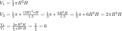 V _{1} = \frac{1}{3} \pi R ^{2} H \\ \\ V _{2} = \frac{1}{3} \pi* \frac{ (3R ) ^{2} *H}{1.5} = \frac{1}{3} \pi* \frac{9R ^{2}H }{1.5}= \frac{1}{3} \pi *6R ^{2} H=2 \pi R ^{2}H \\ \\ \frac{V _{2} }{V _{1} } = \frac{2 \pi R ^{2}H }{ \frac{1}{3} \pi R ^{2} H}= \frac{2}{ \frac{1}{3} } =6 \\