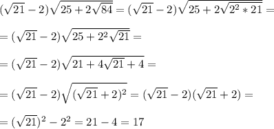 (\sqrt{21} - 2)\sqrt{25 + 2\sqrt{84}} = (\sqrt{21} - 2)\sqrt{25 + 2\sqrt{2^2*21}} = \\\\ =&#10;(\sqrt{21} - 2)\sqrt{25 + 2^2\sqrt{21}} =\\\\ = (\sqrt{21} - 2)\sqrt{21 + 4\sqrt{21} + 4} = \\\\ = (\sqrt{21} - 2)\sqrt{(\sqrt{21} + 2)^2} = (\sqrt{21} - 2)(\sqrt{21} + 2) =\\\\ = (\sqrt{21})^2 - 2^2 = 21 - 4 = 17
