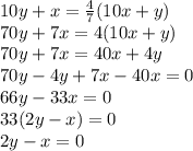 10y+x= \frac{4}{7}(10x+y) \\ &#10;70y+ 7x=4(10x+y) \\ &#10;70y+7x=40x+4y \\ &#10;70y-4y+7x-40x=0 \\ &#10;66y-33x=0 \\ &#10;33(2y-x)=0 \\ &#10;2y-x=0