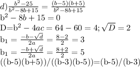 d) \frac{b^2-25}{b^2-8b+15}= \frac{(b-5)(b+5)}{b^2-8b+15} &#10;&#10;b^2-8b+15=0&#10;&#10;D=b^2-4ac=64-60=4; \sqrt{D} =2&#10;&#10;b_{1}= \frac{-b- \sqrt{d} }{2a} = \frac{8-2}{2}=3&#10;&#10;b_{1}= \frac{-b+ \sqrt{d} }{2a} = \frac{8+2}{2}=5&#10;&#10;((b-5)(b+5))/((b-3)(b-5))=(b-5)/(b-3)&#10;