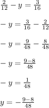 \frac{2}{12} - y = \frac{3}{16} \\ \\ -y= \frac{3}{16} -\frac{2}{12} \\ \\ -y= \frac{9}{48} -\frac{8}{48} \\ \\ -y= \frac{9-8}{48} \\ \\ -y= \frac{1}{48} \\ \\ y= -\frac{9-8}{48} &#10;&#10;