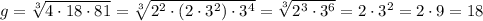 g=\sqrt[3]{4\cdot 18\cdot 81}= \sqrt[3]{2^2\cdot (2\cdot 3^2)\cdot 3^4}=\sqrt[3]{2^3\cdot 3^6} =2\cdot 3^2=2\cdot 9=18