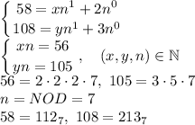 \displaystyle \left \{ {{58}=xn^1+2n^0} \atop {108=yn^1+3n^0}} \right. \\ \left \{ {{xn=56} \atop {yn=105}} \right. , \quad (x,y,n) \in \mathbb N \\ 56=2\cdot2\cdot 2\cdot7, \ 105=3\cdot5\cdot7 \\ n=NOD=7 \\ 58=112_7, \ 108=213_7