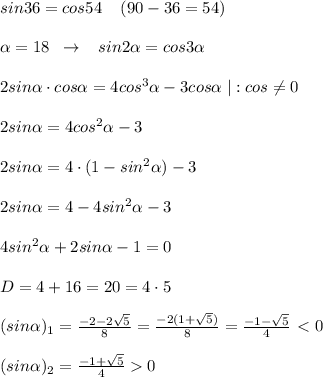 sin36=cos54\; \; \; \; (90-36=54)\\\\ \alpha =18\; \; \to \; \; \; sin2 \alpha =cos3 \alpha \\\\2sin \alpha \cdot cos \alpha =4cos^3 \alpha -3cos \alpha \; |:cos\ne 0\\\\2sin \alpha =4cos^2 \alpha -3\\\\2sin \alpha =4\cdot (1-sin^2 \alpha )-3\\\\2sin \alpha =4-4sin^2 \alpha -3\\\\4sin^2 \alpha +2sin \alpha -1=0\\\\D=4+16=20=4\cdot 5\\\\(sin \alpha )_1=\frac{-2-2\sqrt{5}}{8}=\frac{-2(1+\sqrt5)}{8}=\frac{-1-\sqrt5}{4}\ \textless \ 0\\\\(sin \alpha )_2=\frac{-1+\sqrt5}{4}0