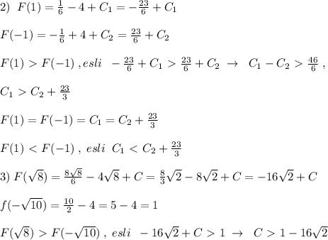 2)\; \; F(1)=\frac{1}{6}-4+C_1=-\frac{23}{6}+C_1\\\\F(-1)=-\frac{1}{6}+4+C_2=\frac{23}{6}+C_2\\\\F(1)\ \textgreater \ F(-1)\; ,esli\; \; -\frac{23}{6}+C_1\ \textgreater \ \frac{23}{6}+C_2\; \to \; \; C_1-C_2\ \textgreater \ \frac{46}{6}\; ,\\\\C_1\ \textgreater \ C_2+\frac{23}{3}\\\\F(1)=F(-1)=C_1=C_2+\frac{23}{3}\\\\F(1)\ \textless \ F(-1)\; ,\; esli\; \; C_1\ \textless \ C_2+\frac{23}{3}\\\\3)\; F(\sqrt8)=\frac{8\sqrt8}{6}-4\sqrt8+C=\frac{8}{3}\sqrt2-8\sqrt2+C=-16\sqrt2+C\\\\f(-\sqrt{10})=\frac{10}{2}-4=5-4=1\\\\F(\sqrt8)\ \textgreater \ F(-\sqrt{10})\; ,\; esli\; \; -16\sqrt2+C\ \textgreater \ 1\; \to \; \; C\ \textgreater \ 1-16\sqrt2