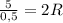 \frac{5}{0,5}=2R